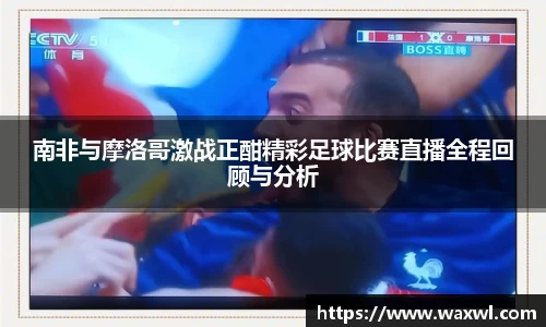 南非与摩洛哥激战正酣精彩足球比赛直播全程回顾与分析